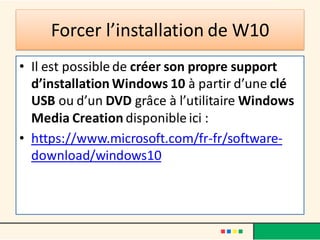 Forcer l’installation de W10
• Il est possible de créer son propre support
d’installation Windows 10 à partir d’une clé
USB ou d’un DVD grâce à l’utilitaire Windows
Media Creation disponible ici :
• https://www.microsoft.com/fr-fr/software-
download/windows10
 