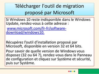 Télécharger l'outil de migration
proposé par Microsoft
Si Windows 10 reste indisponible dans le Windows
Update, rendez-vous à cette adresse :
www.microsoft.com/fr-fr/software-
download/windows10.
Récupérez l’outil d’installation proposé par
Microsoft, disponible en version 32 et 64 bits.
Pour savoir de quelle version de Windows vous
disposez (32 ou 64 ?), rendez-vous dans le Panneau
de configuration et cliquez sur Système et sécurité,
puis sur Système.
 