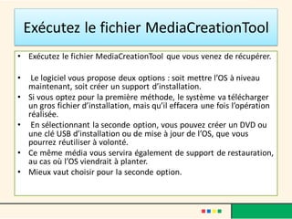 Exécutez le fichier MediaCreationTool
• Exécutez le fichier MediaCreationTool que vous venez de récupérer.
• Le logiciel vous propose deux options : soit mettre l’OS à niveau
maintenant, soit créer un support d’installation.
• Si vous optez pour la première méthode, le système va télécharger
un gros fichier d’installation, mais qu’il effacera une fois l’opération
réalisée.
• En sélectionnant la seconde option, vous pouvez créer un DVD ou
une clé USB d’installation ou de mise à jour de l’OS, que vous
pourrez réutiliser à volonté.
• Ce même média vous servira également de support de restauration,
au cas où l’OS viendrait à planter.
• Mieux vaut choisir pour la seconde option.
 