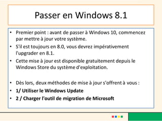 Passer en Windows 8.1
• Premier point : avant de passer à Windows 10, commencez
par mettre à jour votre système.
• S'il est toujours en 8.0, vous devrez impérativement
l'upgrader en 8.1.
• Cette mise à jour est disponible gratuitement depuis le
Windows Store du système d'exploitation.
• Dès lors, deux méthodes de mise à jour s'offrent à vous :
• 1/ Utiliser le Windows Update
• 2 / Charger l'outil de migration de Microsoft
 