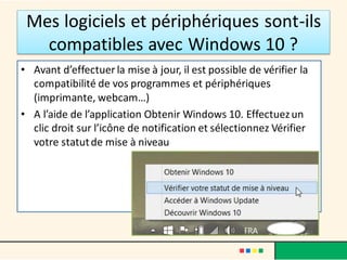 Mes logiciels et périphériques sont-ils
compatibles avec Windows 10 ?
• Avant d’effectuer la mise à jour, il est possible de vérifier la
compatibilité de vos programmes et périphériques
(imprimante, webcam…)
• A l’aide de l’application Obtenir Windows 10. Effectuezun
clic droit sur l’icône de notification et sélectionnez Vérifier
votre statutde mise à niveau
 