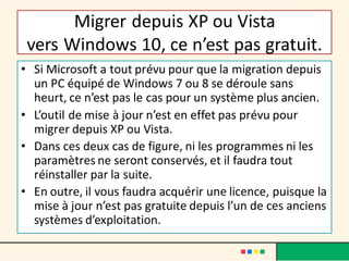 Migrer depuis XP ou Vista
vers Windows 10, ce n’est pas gratuit.
• Si Microsoft a tout prévu pour que la migration depuis
un PC équipé de Windows 7 ou 8 se déroule sans
heurt, ce n’est pas le cas pour un système plus ancien.
• L’outil de mise à jour n’est en effet pas prévu pour
migrer depuis XP ou Vista.
• Dans ces deux cas de figure, ni les programmes ni les
paramètres ne seront conservés, et il faudra tout
réinstaller par la suite.
• En outre, il vous faudra acquérir une licence, puisque la
mise à jour n’est pas gratuite depuis l’un de ces anciens
systèmes d’exploitation.
 