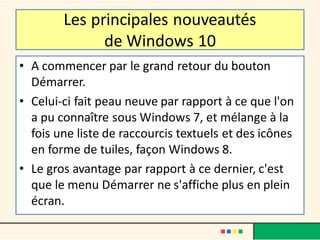 Les principales nouveautés
de Windows 10
• A commencer par le grand retour du bouton
Démarrer.
• Celui-ci fait peau neuve par rapport à ce que l'on
a pu connaître sous Windows 7, et mélange à la
fois une liste de raccourcis textuels et des icônes
en forme de tuiles, façon Windows 8.
• Le gros avantage par rapport à ce dernier, c'est
que le menu Démarrer ne s'affiche plus en plein
écran.
 