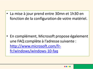• La mise à jour prend entre 30mn et 1h30 en
fonction de la configurationde votre matériel.
• En complément, Microsoft propose également
une FAQ complète à l’adresse suivante :
http://www.microsoft.com/fr-
fr/windows/windows-10-faq
 