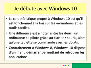 Je débute avec Windows 10
• La caractéristique propre à Windows 10 est qu’il
est fonctionnel à la fois sur les ordinateurs et les
outils tactiles.
• Une différence est à noter entre les deux : un
ordinateur se pilote grâce au clavier / souris, alors
qu’une tablette se commande avec les doigts.
• Contrairement à Windows 8, Windows 10 dispose
d’un menu démarrer permettant de retrouver les
applications.
 