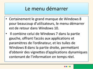 Le menu démarrer
• Certainement le grand manque de Windows 8
pour beaucoup d’utilisateurs, le menu démarrer
est de retour dans Windows 10.
• Il combine celui de Windows 7 dans la partie
gauche, offrant l’accès aux applications et
paramètres de l’ordinateur, et les tuiles de
Windows 8 dans la partie droite, permettant
d’obtenir des vignettes d’applications dynamiques
contenant de l’information en temps réel.
 