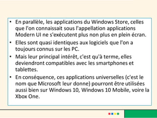 • En parallèle, les applications du Windows Store, celles
que l'on connaissait sous l'appellation applications
Modern UI ne s'exécutent plus non plus en plein écran.
• Elles sont quasi identiques aux logiciels que l'on a
toujours connus sur les PC.
• Mais leur principal intérêt, c'est qu'à terme, elles
deviendront compatibles avec les smartphones et
tablettes.
• En conséquence, ces applications universelles (c'est le
nom que Microsoft leur donne) pourront être utilisées
aussi bien sur Windows 10, Windows 10 Mobile, voire la
Xbox One.
 