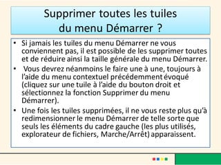 Supprimer toutes les tuiles
du menu Démarrer ?
• Si jamais les tuiles du menu Démarrer ne vous
conviennent pas, il est possible de les supprimer toutes
et de réduire ainsi la taille générale du menu Démarrer.
• Vous devrez néanmoins le faire une à une, toujours à
l’aide du menu contextuel précédemmentévoqué
(cliquez sur une tuile à l’aide du bouton droit et
sélectionnez la fonction Supprimer du menu
Démarrer).
• Une fois les tuiles supprimées, il ne vous reste plus qu’à
redimensionner le menu Démarrer de telle sorte que
seuls les éléments du cadre gauche (les plus utilisés,
explorateur de fichiers, Marche/Arrêt)apparaissent.
 