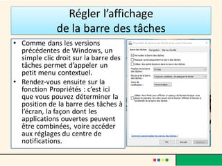 Régler l’affichage
de la barre des tâches
• Comme dans les versions
précédentes de Windows, un
simple clic droit sur la barre des
tâches permet d’appeler un
petit menu contextuel.
• Rendez-vous ensuite sur la
fonction Propriétés : c’est ici
que vous pouvez déterminer la
position de la barre des tâches à
l’écran, la façon dont les
applications ouvertes peuvent
être combinées, voire accéder
aux réglages du centre de
notifications.
 