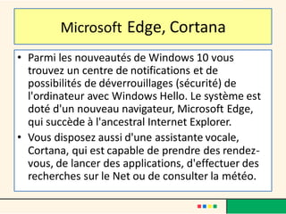 Microsoft Edge, Cortana
• Parmi les nouveautés de Windows 10 vous
trouvez un centre de notifications et de
possibilités de déverrouillages (sécurité) de
l'ordinateur avec Windows Hello. Le système est
doté d'un nouveau navigateur, Microsoft Edge,
qui succède à l'ancestral Internet Explorer.
• Vous disposez aussi d'une assistante vocale,
Cortana, qui est capable de prendre des rendez-
vous, de lancer des applications, d'effectuer des
recherches sur le Net ou de consulter la météo.
 