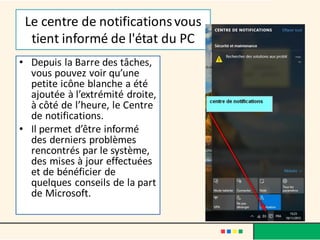 Le centre de notificationsvous
tient informé de l'état du PC
• Depuis la Barre des tâches,
vous pouvez voir qu’une
petite icône blanche a été
ajoutée à l’extrémité droite,
à côté de l’heure, le Centre
de notifications.
• Il permet d’être informé
des derniers problèmes
rencontrés par le système,
des mises à jour effectuées
et de bénéficier de
quelques conseils de la part
de Microsoft.
 