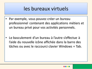 les bureaux virtuels
• Par exemple, vous pouvez créer un bureau
professionnel contenant des applications métiers et
un bureau privé pour vos activités personnels.
• Le basculement d’un bureau à l’autre s’effectue à
l’aide du nouvelle icône affichée dans la barre des
tâches ou avec le raccourci clavier Windows + Tab.
 