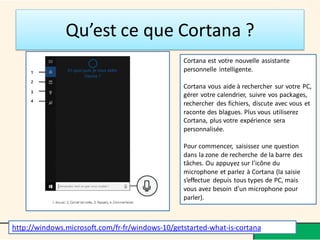 Qu’est ce que Cortana ?
Cortana est votre nouvelle assistante
personnelle intelligente.
Cortana vous aide à rechercher sur votre PC,
gérer votre calendrier, suivre vos packages,
rechercher des fichiers, discute avec vous et
raconte des blagues. Plus vous utiliserez
Cortana, plus votre expérience sera
personnalisée.
Pour commencer, saisissez une question
dans la zone de recherche de la barre des
tâches. Ou appuyez sur l’icône du
microphone et parlez à Cortana (la saisie
s’effectue depuis tous types de PC, mais
vous avez besoin d’un microphone pour
parler).
http://windows.microsoft.com/fr-fr/windows-10/getstarted-what-is-cortana
 