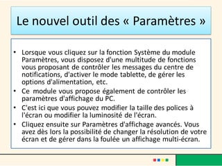 Le nouvel outil des « Paramètres »
• Lorsque vous cliquez sur la fonction Système du module
Paramètres, vous disposez d'une multitude de fonctions
vous proposant de contrôler les messages du centre de
notifications, d'activer le mode tablette, de gérer les
options d'alimentation, etc.
• Ce module vous propose également de contrôler les
paramètres d'affichage du PC.
• C'est ici que vous pouvez modifier la taille des polices à
l'écran ou modifier la luminosité de l'écran.
• Cliquez ensuite sur Paramètres d'affichage avancés. Vous
avez dès lors la possibilité de changer la résolution de votre
écran et de gérer dans la foulée un affichage multi-écran.
 