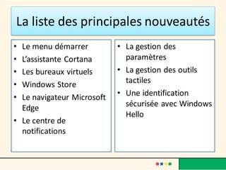 La liste des principales nouveautés
• Le menu démarrer
• L’assistante Cortana
• Les bureaux virtuels
• Windows Store
• Le navigateur Microsoft
Edge
• Le centre de
notifications
• La gestion des
paramètres
• La gestion des outils
tactiles
• Une identification
sécurisée avec Windows
Hello
 