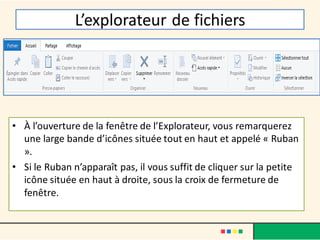 L’explorateur de fichiers
• À l’ouverture de la fenêtre de l’Explorateur, vous remarquerez
une large bande d’icônes située tout en haut et appelé « Ruban
».
• Si le Ruban n’apparaît pas, il vous suffit de cliquer sur la petite
icône située en haut à droite, sous la croix de fermeture de
fenêtre.
 