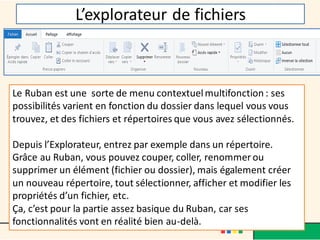 L’explorateur de fichiers
Le Ruban est une sorte de menu contextuelmultifonction : ses
possibilités varient en fonction du dossier dans lequel vous vous
trouvez, et des fichiers et répertoires que vous avez sélectionnés.
Depuis l’Explorateur, entrez par exemple dans un répertoire.
Grâce au Ruban, vous pouvez couper, coller, renommer ou
supprimer un élément (fichier ou dossier), mais également créer
un nouveau répertoire, tout sélectionner, afficher et modifier les
propriétés d’un fichier, etc.
Ça, c’est pour la partie assez basique du Ruban, car ses
fonctionnalités vont en réalité bien au-delà.
 