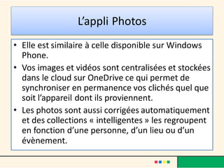 L’appli Photos
• Elle est similaire à celle disponible sur Windows
Phone.
• Vos images et vidéos sont centralisées et stockées
dans le cloud sur OneDrive ce qui permet de
synchroniser en permanence vos clichés quel que
soit l’appareil dont ils proviennent.
• Les photos sont aussi corrigées automatiquement
et des collections « intelligentes » les regroupent
en fonction d’une personne, d’un lieu ou d’un
évènement.
 