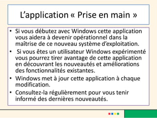 L’application « Prise en main »
• Si vous débutez avec Windows cette application
vous aidera à devenir opérationnel dans la
maîtrise de ce nouveau système d’exploitation.
• Si vous êtes un utilisateur Windows expérimenté
vous pourrez tirer avantage de cette application
en découvrant les nouveautés et améliorations
des fonctionnalités existantes.
• Windows met à jour cette application à chaque
modification.
• Consultez-la régulièrement pour vous tenir
informé des dernières nouveautés.
 