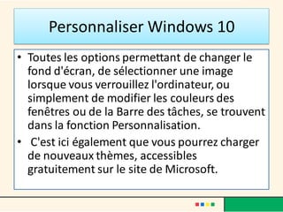 Personnaliser Windows 10
• Toutes les options permettant de changer le
fond d'écran, de sélectionner une image
lorsque vous verrouillez l'ordinateur, ou
simplement de modifier les couleurs des
fenêtres ou de la Barre des tâches, se trouvent
dans la fonction Personnalisation.
• C'est ici également que vous pourrez charger
de nouveaux thèmes, accessibles
gratuitement sur le site de Microsoft.
 