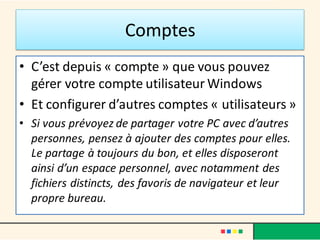Comptes
• C’est depuis « compte » que vous pouvez
gérer votre compte utilisateur Windows
• Et configurer d’autres comptes « utilisateurs »
• Si vous prévoyez de partager votre PC avec d’autres
personnes, pensez à ajouter des comptes pour elles.
Le partage à toujours du bon, et elles disposeront
ainsi d’un espace personnel, avec notamment des
fichiers distincts, des favoris de navigateur et leur
propre bureau.
 