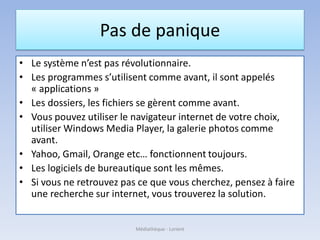 Pas de panique
• Le système n’est pas révolutionnaire.
• Les programmes s’utilisent comme avant, il sont appelés
« applications »
• Les dossiers, les fichiers se gèrent comme avant.
• Vous pouvez utiliser le navigateur internet de votre choix,
utiliser Windows Media Player, la galerie photos comme
avant.
• Yahoo, Gmail, Orange etc… fonctionnent toujours.
• Les logiciels de bureautique sont les mêmes.
• Si vous ne retrouvez pas ce que vous cherchez, pensez à faire
une recherche sur internet, vous trouverez la solution.
Médiathèque - Lorient
 