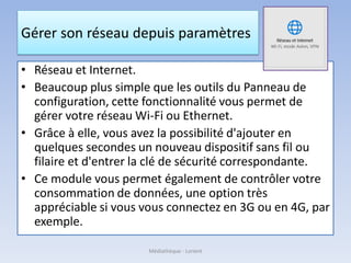 Gérer son réseau depuis paramètres
• Réseau et Internet.
• Beaucoup plus simple que les outils du Panneau de
configuration, cette fonctionnalité vous permet de
gérer votre réseau Wi-Fi ou Ethernet.
• Grâce à elle, vous avez la possibilité d'ajouter en
quelques secondes un nouveau dispositif sans fil ou
filaire et d'entrer la clé de sécurité correspondante.
• Ce module vous permet également de contrôler votre
consommation de données, une option très
appréciable si vous vous connectez en 3G ou en 4G, par
exemple.
Médiathèque - Lorient
 