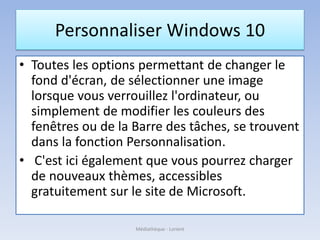 Personnaliser Windows 10
• Toutes les options permettant de changer le
fond d'écran, de sélectionner une image
lorsque vous verrouillez l'ordinateur, ou
simplement de modifier les couleurs des
fenêtres ou de la Barre des tâches, se trouvent
dans la fonction Personnalisation.
• C'est ici également que vous pourrez charger
de nouveaux thèmes, accessibles
gratuitement sur le site de Microsoft.
Médiathèque - Lorient
 