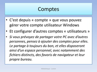 Comptes
• C’est depuis « compte » que vous pouvez
gérer votre compte utilisateur Windows
• Et configurer d’autres comptes « utilisateurs »
• Si vous prévoyez de partager votre PC avec d’autres
personnes, pensez à ajouter des comptes pour elles.
Le partage à toujours du bon, et elles disposeront
ainsi d’un espace personnel, avec notamment des
fichiers distincts, des favoris de navigateur et leur
propre bureau.
Médiathèque - Lorient
 