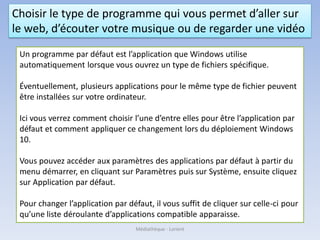 Choisir le type de programme qui vous permet d’aller sur
le web, d’écouter votre musique ou de regarder une vidéo
Un programme par défaut est l’application que Windows utilise
automatiquement lorsque vous ouvrez un type de fichiers spécifique.
Éventuellement, plusieurs applications pour le même type de fichier peuvent
être installées sur votre ordinateur.
Ici vous verrez comment choisir l’une d’entre elles pour être l’application par
défaut et comment appliquer ce changement lors du déploiement Windows
10.
Vous pouvez accéder aux paramètres des applications par défaut à partir du
menu démarrer, en cliquant sur Paramètres puis sur Système, ensuite cliquez
sur Application par défaut.
Pour changer l’application par défaut, il vous suffit de cliquer sur celle-ci pour
qu’une liste déroulante d’applications compatible apparaisse.
Médiathèque - Lorient
 