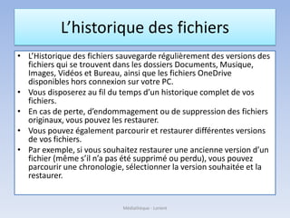 L’historique des fichiers
• L’Historique des fichiers sauvegarde régulièrement des versions des
fichiers qui se trouvent dans les dossiers Documents, Musique,
Images, Vidéos et Bureau, ainsi que les fichiers OneDrive
disponibles hors connexion sur votre PC.
• Vous disposerez au fil du temps d’un historique complet de vos
fichiers.
• En cas de perte, d’endommagement ou de suppression des fichiers
originaux, vous pouvez les restaurer.
• Vous pouvez également parcourir et restaurer différentes versions
de vos fichiers.
• Par exemple, si vous souhaitez restaurer une ancienne version d’un
fichier (même s’il n’a pas été supprimé ou perdu), vous pouvez
parcourir une chronologie, sélectionner la version souhaitée et la
restaurer.
Médiathèque - Lorient
 