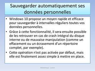 Sauvegarder automatiquement ses
données personnelles
• Windows 10 propose un moyen rapide et efficace
pour sauvegarder à intervalles réguliers toutes vos
données personnelles.
• Grâce à cette fonctionnalité, il sera ensuite possible
de les retrouver en cas de crash intégral du disque
interne ou de mauvaise manipulation (comme un
effacement ou un écrasement d’un répertoire
complet, par exemple).
• Cette opération n’est pas activée par défaut, mais
elle est finalement assez simple à mettre en place.
Médiathèque - Lorient
 