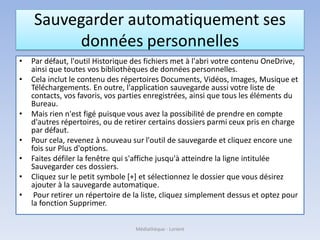 Sauvegarder automatiquement ses
données personnelles
• Par défaut, l'outil Historique des fichiers met à l'abri votre contenu OneDrive,
ainsi que toutes vos bibliothèques de données personnelles.
• Cela inclut le contenu des répertoires Documents, Vidéos, Images, Musique et
Téléchargements. En outre, l'application sauvegarde aussi votre liste de
contacts, vos favoris, vos parties enregistrées, ainsi que tous les éléments du
Bureau.
• Mais rien n'est figé puisque vous avez la possibilité de prendre en compte
d'autres répertoires, ou de retirer certains dossiers parmi ceux pris en charge
par défaut.
• Pour cela, revenez à nouveau sur l'outil de sauvegarde et cliquez encore une
fois sur Plus d'options.
• Faites défiler la fenêtre qui s'affiche jusqu'à atteindre la ligne intitulée
Sauvegarder ces dossiers.
• Cliquez sur le petit symbole [+] et sélectionnez le dossier que vous désirez
ajouter à la sauvegarde automatique.
• Pour retirer un répertoire de la liste, cliquez simplement dessus et optez pour
la fonction Supprimer.
Médiathèque - Lorient
 