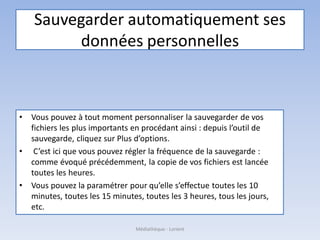 Sauvegarder automatiquement ses
données personnelles
• Vous pouvez à tout moment personnaliser la sauvegarder de vos
fichiers les plus importants en procédant ainsi : depuis l’outil de
sauvegarde, cliquez sur Plus d’options.
• C’est ici que vous pouvez régler la fréquence de la sauvegarde :
comme évoqué précédemment, la copie de vos fichiers est lancée
toutes les heures.
• Vous pouvez la paramétrer pour qu’elle s’effectue toutes les 10
minutes, toutes les 15 minutes, toutes les 3 heures, tous les jours,
etc.
Médiathèque - Lorient
 