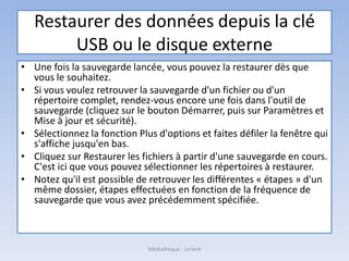 Restaurer des données depuis la clé
USB ou le disque externe
• Une fois la sauvegarde lancée, vous pouvez la restaurer dès que
vous le souhaitez.
• Si vous voulez retrouver la sauvegarde d'un fichier ou d'un
répertoire complet, rendez-vous encore une fois dans l'outil de
sauvegarde (cliquez sur le bouton Démarrer, puis sur Paramètres et
Mise à jour et sécurité).
• Sélectionnez la fonction Plus d'options et faites défiler la fenêtre qui
s'affiche jusqu'en bas.
• Cliquez sur Restaurer les fichiers à partir d'une sauvegarde en cours.
C'est ici que vous pouvez sélectionner les répertoires à restaurer.
• Notez qu'il est possible de retrouver les différentes « étapes » d'un
même dossier, étapes effectuées en fonction de la fréquence de
sauvegarde que vous avez précédemment spécifiée.
Médiathèque - Lorient
 
