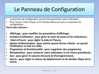 Le Panneau de Configuration
• Le panneau de configuration permet de paramétrer votre ordinateur.
• Pour l’ouvrir, il faut cliquer sur le bouton démarrer puis sur panneau de
configuration.
Parmi elles retenons :
• Affichage : pour modifier les paramètres d’affichage,
• Compte d’utilisateur : pour gérer le mots de passe et les utilisateurs,
• Date et heure : pour régler la date et l’heure,
• Option d’alimentation : pour choisir quand l’écran s’éteint ou quand
l’ordinateur se met en veille,
• Programme et fonctionnalité : pour supprimer des programme,
• Récupération : pour restaurer votre ordinateur à une heure précédente,
• Son : pour gérer le volume d’écoute et d’enregistrement,
• Souris : pour régler la vitesse de déplacement et de double-clique de la
souris.
Médiathèque - Lorient
 