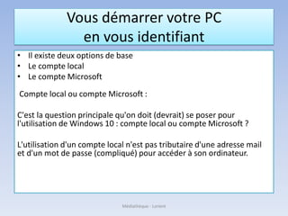 Vous démarrer votre PC
en vous identifiant
• Il existe deux options de base
• Le compte local
• Le compte Microsoft
Compte local ou compte Microsoft :
C'est la question principale qu'on doit (devrait) se poser pour
l'utilisation de Windows 10 : compte local ou compte Microsoft ?
L'utilisation d'un compte local n'est pas tributaire d'une adresse mail
et d'un mot de passe (compliqué) pour accéder à son ordinateur.
Médiathèque - Lorient
 