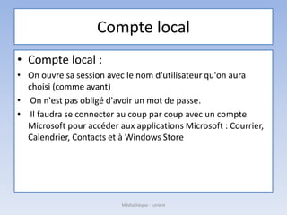 Compte local
• Compte local :
• On ouvre sa session avec le nom d'utilisateur qu'on aura
choisi (comme avant)
• On n'est pas obligé d'avoir un mot de passe.
• Il faudra se connecter au coup par coup avec un compte
Microsoft pour accéder aux applications Microsoft : Courrier,
Calendrier, Contacts et à Windows Store
Médiathèque - Lorient
 