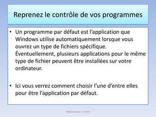 Reprenez le contrôle de vos programmes
• Un programme par défaut est l’application que
Windows utilise automatiquement lorsque vous
ouvrez un type de fichiers spécifique.
Éventuellement, plusieurs applications pour le même
type de fichier peuvent être installées sur votre
ordinateur.
• Ici vous verrez comment choisir l’une d’entre elles
pour être l’application par défaut.
Médiathèque - Lorient
 