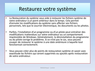 Restaurez votre système
• La Restauration du système vous aide à restaurer les fichiers système de
votre ordinateur à un point antérieur dans le temps. Cela permet
d’annuler les modifications du système sans affecter vos fichiers
personnels, tels que le courrier électronique, les documents ou les photos.
• Parfois, l’installation d’un programme ou d’un pilote peut entraîner des
modifications inattendues sur votre ordinateur ou un comportement
imprévisible de Windows. Généralement, la désinstallation du programme
ou du pilote corrige le problème. Si ce n’est pas le cas, vous pouvez
essayer de restaurer le système à une date antérieure à laquelle tout
fonctionnait correctement.
• Vous pouvez créer plus de points de restauration système et savoir avec
exactitude les fichiers qui seront supprimés ou ajoutés après restauration
de votre ordinateur.
Médiathèque - Lorient
 