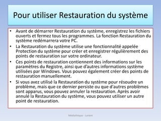 Pour utiliser Restauration du système
• Avant de démarrer Restauration du système, enregistrez les fichiers
ouverts et fermez tous les programmes. La fonction Restauration du
système redémarrera votre PC.
• La Restauration du système utilise une fonctionnalité appelée
Protection du système pour créer et enregistrer régulièrement des
points de restauration sur votre ordinateur.
• Ces points de restauration contiennent des informations sur les
paramètres du Registre, ainsi que d’autres informations système
utilisées par Windows. Vous pouvez également créer des points de
restauration manuellement.
• Si vous avez utilisé la Restauration du système pour résoudre un
problème, mais que ce dernier persiste ou que d'autres problèmes
sont apparus, vous pouvez annuler la restauration. Après avoir
annulé la Restauration du système, vous pouvez utiliser un autre
point de restauration.
Médiathèque - Lorient
 