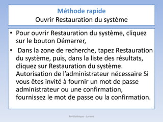 Méthode rapide
Ouvrir Restauration du système
• Pour ouvrir Restauration du système, cliquez
sur le bouton Démarrer,
• Dans la zone de recherche, tapez Restauration
du système, puis, dans la liste des résultats,
cliquez sur Restauration du système.‌
Autorisation de l’administrateur nécessaire Si
vous êtes invité à fournir un mot de passe
administrateur ou une confirmation,
fournissez le mot de passe ou la confirmation.
Médiathèque - Lorient
 