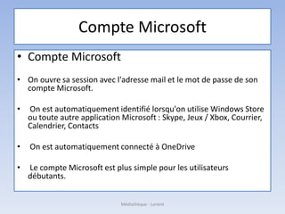 Compte Microsoft
• Compte Microsoft
• On ouvre sa session avec l'adresse mail et le mot de passe de son
compte Microsoft.
• On est automatiquement identifié lorsqu'on utilise Windows Store
ou toute autre application Microsoft : Skype, Jeux / Xbox, Courrier,
Calendrier, Contacts
• On est automatiquement connecté à OneDrive
• Le compte Microsoft est plus simple pour les utilisateurs
débutants.
Médiathèque - Lorient
 