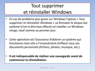 Tout supprimer
et réinstaller Windows
• En cas de problème plus grave sur Windows l’option « Tout
supprimer et réinstaller Windows » va formater le disque dur
système (c’est-à-dire tout effacer) et installer un Windows
vierge, neuf comme au premier jour.
• Cette opération est l’assurance d’obtenir un système qui
fonctionne mais elle a l’inconvénient d’effacer tous vos
documents personnels (fichiers, photos, musique, etc.).
• Il est indispensable de réaliser une sauvegarde avant de
commencer la réinstallation.
Médiathèque - Lorient
 