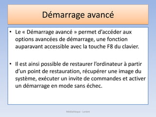 Démarrage avancé
• Le « Démarrage avancé » permet d’accéder aux
options avancées de démarrage, une fonction
auparavant accessible avec la touche F8 du clavier.
• Il est ainsi possible de restaurer l’ordinateur à partir
d’un point de restauration, récupérer une image du
système, exécuter un invite de commandes et activer
un démarrage en mode sans échec.
Médiathèque - Lorient
 