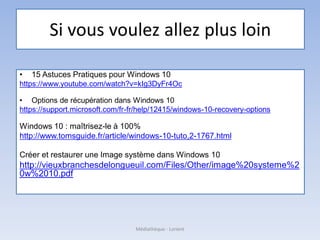 Si vous voulez allez plus loin
• 15 Astuces Pratiques pour Windows 10
https://www.youtube.com/watch?v=kIg3DyFr4Oc
• Options de récupération dans Windows 10
https://support.microsoft.com/fr-fr/help/12415/windows-10-recovery-options
Windows 10 : maîtrisez-le à 100%
http://www.tomsguide.fr/article/windows-10-tuto,2-1767.html
Créer et restaurer une Image système dans Windows 10
http://vieuxbranchesdelongueuil.com/Files/Other/image%20systeme%2
0w%2010.pdf
Médiathèque - Lorient
 