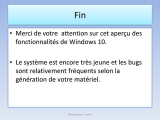 Fin
• Merci de votre attention sur cet aperçu des
fonctionnalités de Windows 10.
• Le système est encore très jeune et les bugs
sont relativement fréquents selon la
génération de votre matériel.
Médiathèque - Lorient
 