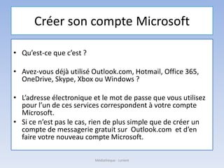 Créer son compte Microsoft
• Qu’est-ce que c’est ?
• Avez-vous déjà utilisé Outlook.com, Hotmail, Office 365,
OneDrive, Skype, Xbox ou Windows ?
• L’adresse électronique et le mot de passe que vous utilisez
pour l’un de ces services correspondent à votre compte
Microsoft.
• Si ce n’est pas le cas, rien de plus simple que de créer un
compte de messagerie gratuit sur Outlook.com et d’en
faire votre nouveau compte Microsoft.
Médiathèque - Lorient
 