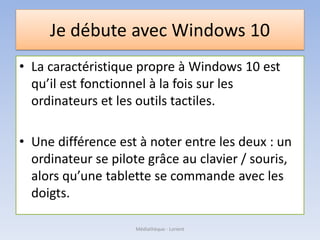 Je débute avec Windows 10
• La caractéristique propre à Windows 10 est
qu’il est fonctionnel à la fois sur les
ordinateurs et les outils tactiles.
• Une différence est à noter entre les deux : un
ordinateur se pilote grâce au clavier / souris,
alors qu’une tablette se commande avec les
doigts.
Médiathèque - Lorient
 