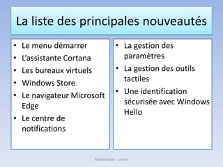 La liste des principales nouveautés
• Le menu démarrer
• L’assistante Cortana
• Les bureaux virtuels
• Windows Store
• Le navigateur Microsoft
Edge
• Le centre de
notifications
• La gestion des
paramètres
• La gestion des outils
tactiles
• Une identification
sécurisée avec Windows
Hello
Médiathèque - Lorient
 